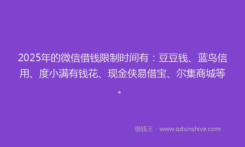 2025年的微信借钱限制时间有：豆豆钱、蓝鸟信用、度小满有钱花、现金侠易借宝、尔集商城等。