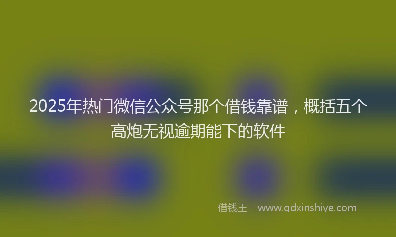 2025年热门微信公众号那个借钱靠谱，概括五个高炮无视逾期能下的软件