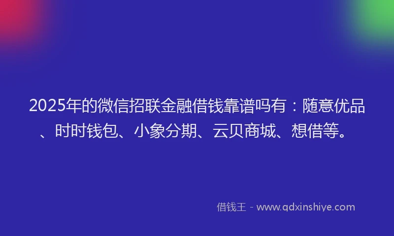 2025年的微信招联金融借钱靠谱吗有：随意优品、时时钱包、小象分期、云贝商城、想借等。