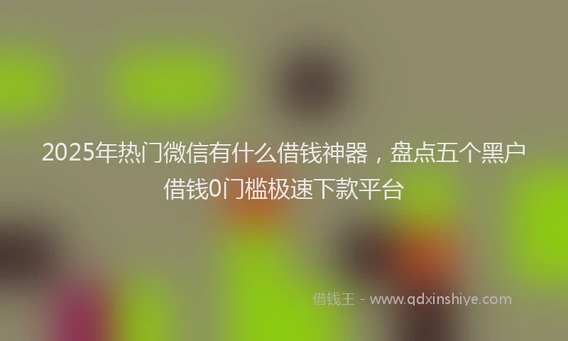 2025年热门微信有什么借钱神器，盘点五个黑户借钱0门槛极速下款平台