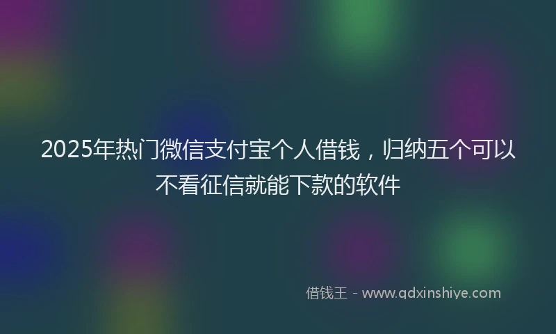 2025年热门微信支付宝个人借钱，归纳五个可以不看征信就能下款的软件