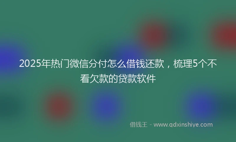 2025年热门微信分付怎么借钱还款，梳理5个不看欠款的贷款软件
