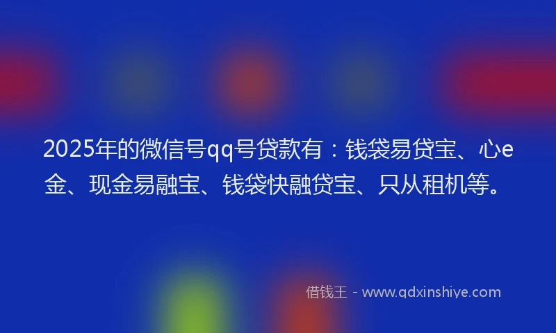 2025年的微信号qq号贷款有：钱袋易贷宝、心e金、现金易融宝、钱袋快融贷宝、只从租机等。