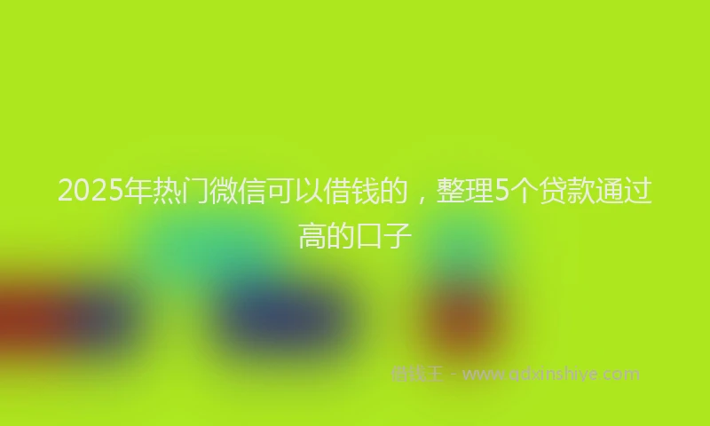 2025年热门微信可以借钱的，整理5个贷款通过高的口子
