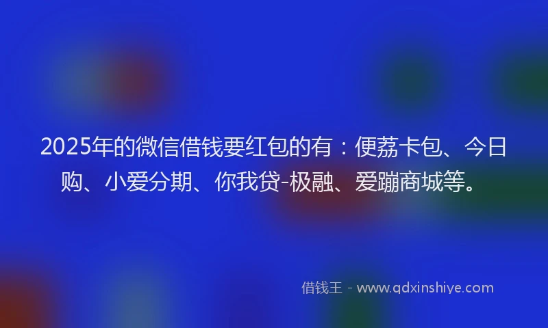 2025年的微信借钱要红包的有：便荔卡包、今日购、小爱分期、你我贷-极融、爱蹦商城等。