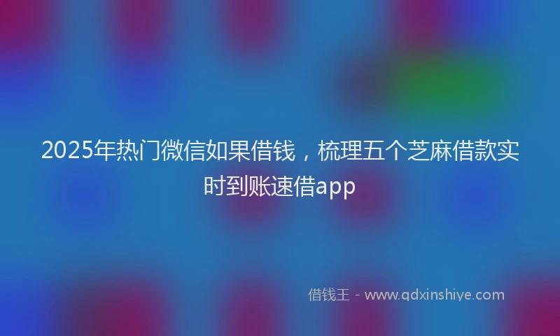 2025年热门微信如果借钱，梳理五个芝麻借款实时到账速借app