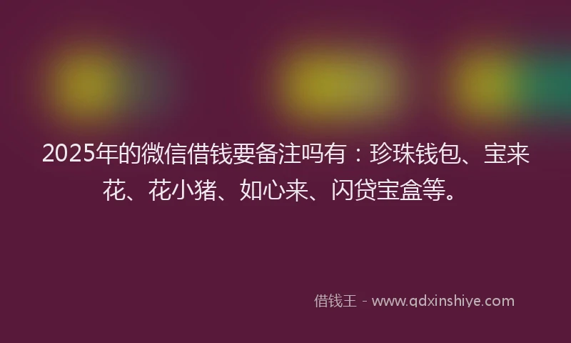2025年的微信借钱要备注吗有：珍珠钱包、宝来花、花小猪、如心来、闪贷宝盒等。