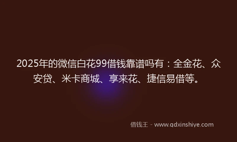 2025年的微信白花99借钱靠谱吗有：全金花、众安贷、米卡商城、享来花、捷信易借等。