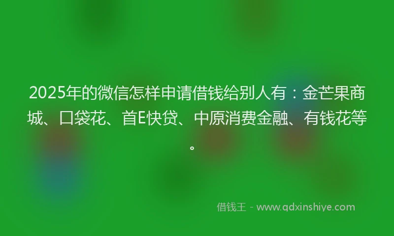 2025年的微信怎样申请借钱给别人有：金芒果商城、口袋花、首E快贷、中原消费金融、有钱花等。