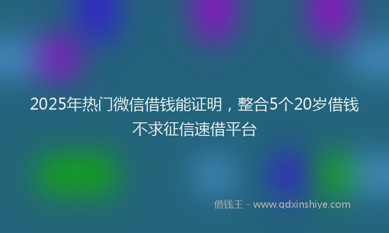2025年热门微信借钱能证明，整合5个20岁借钱不求征信速借平台