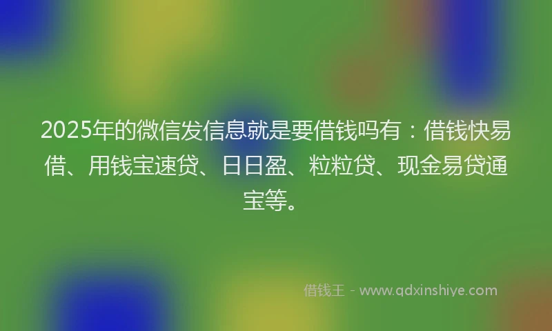 2025年的微信发信息就是要借钱吗有：借钱快易借、用钱宝速贷、日日盈、粒粒贷、现金易贷通宝等。