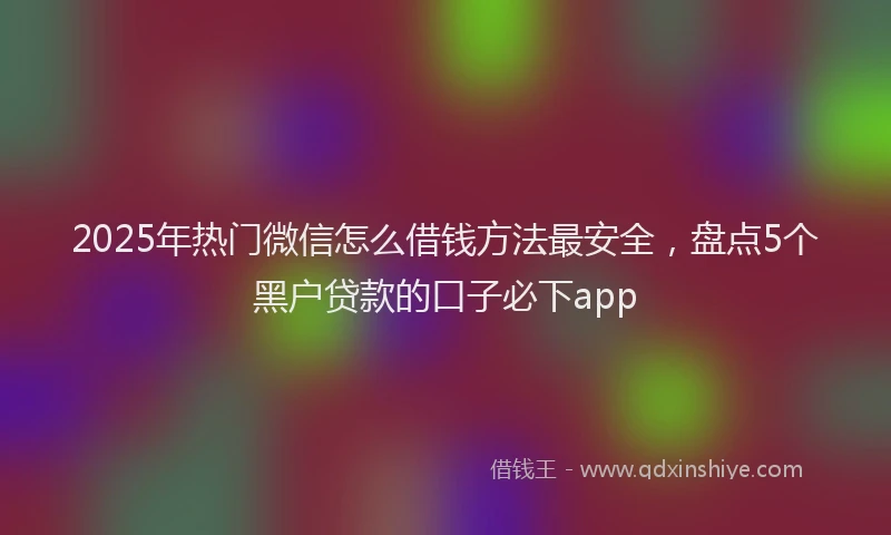 2025年热门微信怎么借钱方法最安全，盘点5个黑户贷款的口子必下app