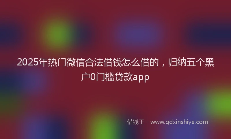 2025年热门微信合法借钱怎么借的，归纳五个黑户0门槛贷款app