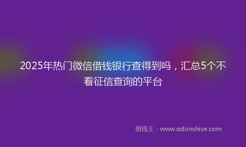 2025年热门微信借钱银行查得到吗，汇总5个不看征信查询的平台