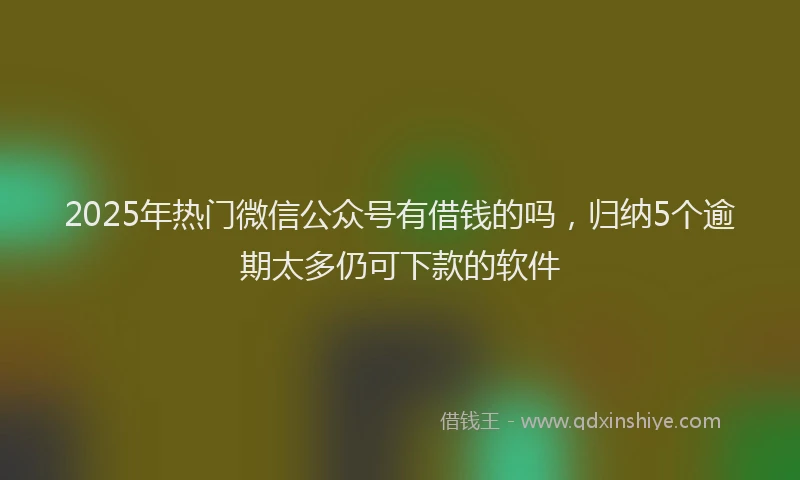 2025年热门微信公众号有借钱的吗，归纳5个逾期太多仍可下款的软件