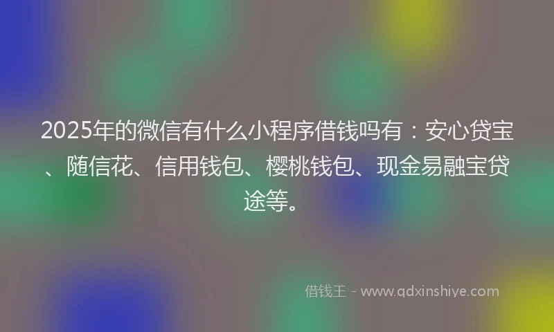 2025年的微信有什么小程序借钱吗有：安心贷宝、随信花、信用钱包、樱桃钱包、现金易融宝贷途等。