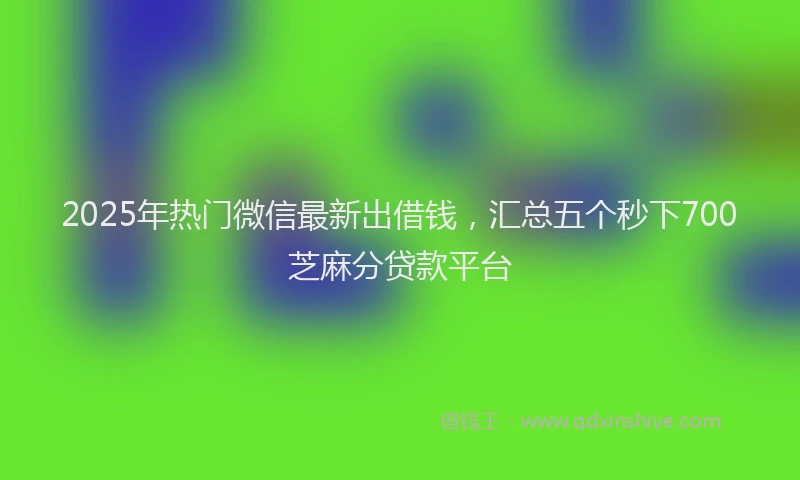 2025年热门微信最新出借钱，汇总五个秒下700芝麻分贷款平台