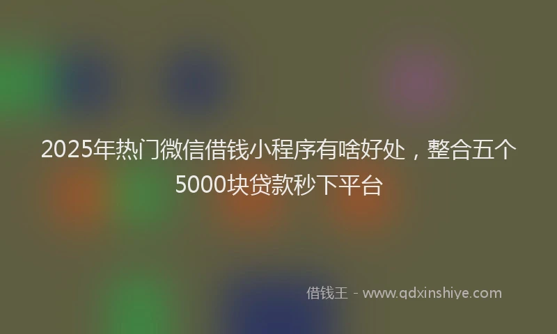 2025年热门微信借钱小程序有啥好处，整合五个5000块贷款秒下平台