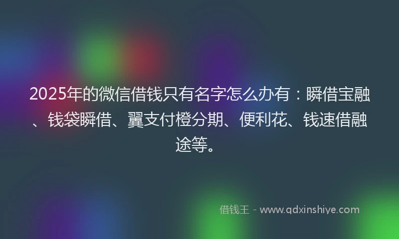2025年的微信借钱只有名字怎么办有：瞬借宝融、钱袋瞬借、翼支付橙分期、便利花、钱速借融途等。