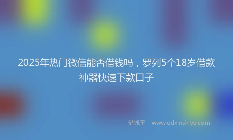 2025年热门微信能否借钱吗，罗列5个18岁借款神器快速下款口子