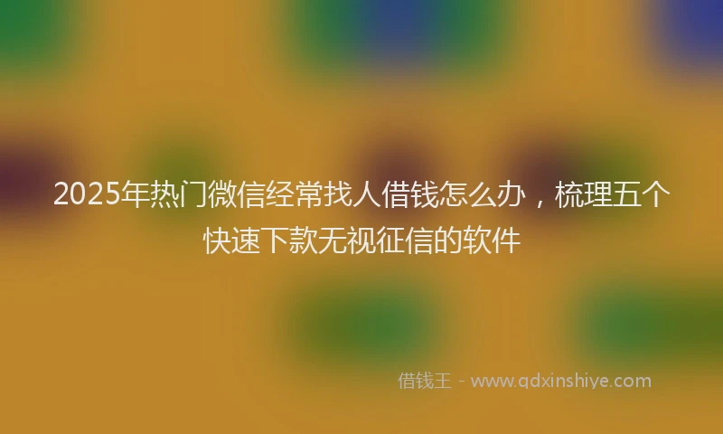 2025年热门微信经常找人借钱怎么办，梳理五个快速下款无视征信的软件