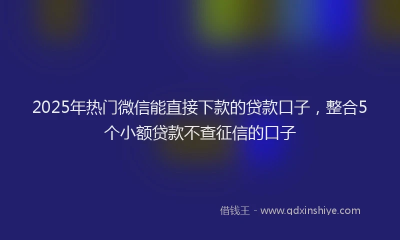 2025年热门微信能直接下款的贷款口子，整合5个小额贷款不查征信的口子
