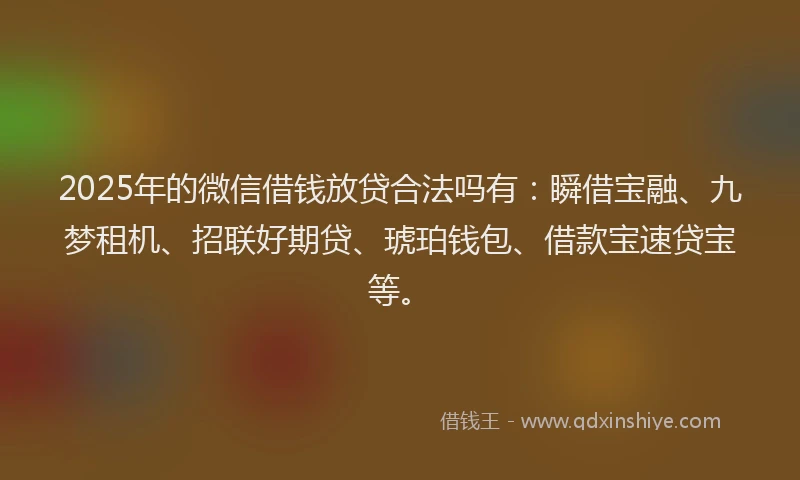 2025年的微信借钱放贷合法吗有：瞬借宝融、九梦租机、招联好期贷、琥珀钱包、借款宝速贷宝等。