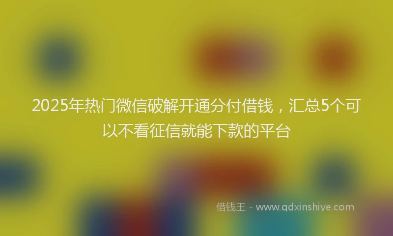 2025年热门微信破解开通分付借钱，汇总5个可以不看征信就能下款的平台