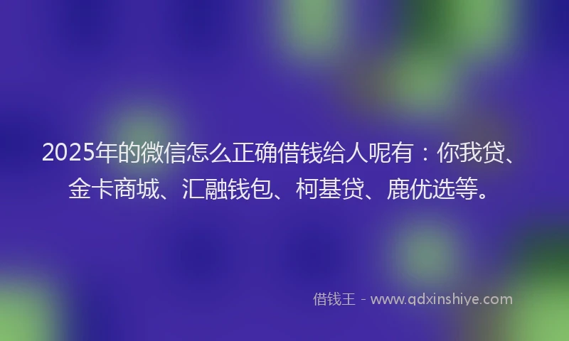 2025年的微信怎么正确借钱给人呢有：你我贷、金卡商城、汇融钱包、柯基贷、鹿优选等。