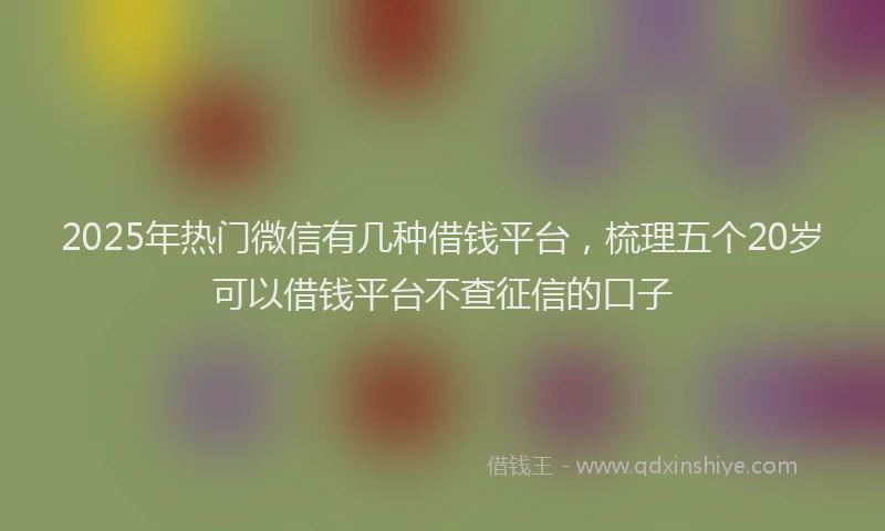 2025年热门微信有几种借钱平台，梳理五个20岁可以借钱平台不查征信的口子