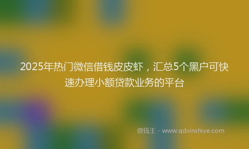 2025年热门微信借钱皮皮虾，汇总5个黑户可快速办理小额贷款业务的平台