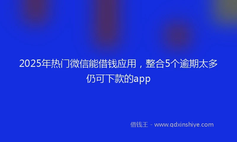 2025年热门微信能借钱应用，整合5个逾期太多仍可下款的app