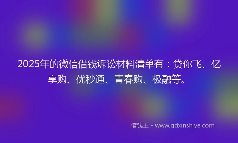2025年的微信借钱诉讼材料清单有：贷你飞、亿享购、优秒通、青春购、极融等。