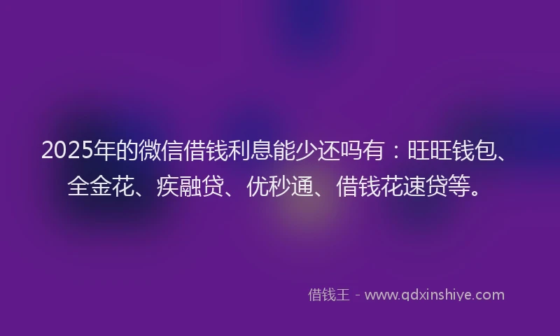 2025年的微信借钱利息能少还吗有：旺旺钱包、全金花、疾融贷、优秒通、借钱花速贷等。