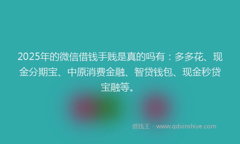 2025年的微信借钱手贱是真的吗有：多多花、现金分期宝、中原消费金融、智贷钱包、现金秒贷宝融等。