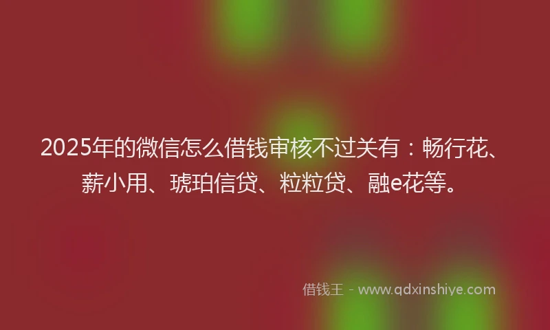 2025年的微信怎么借钱审核不过关有：畅行花、薪小用、琥珀信贷、粒粒贷、融e花等。
