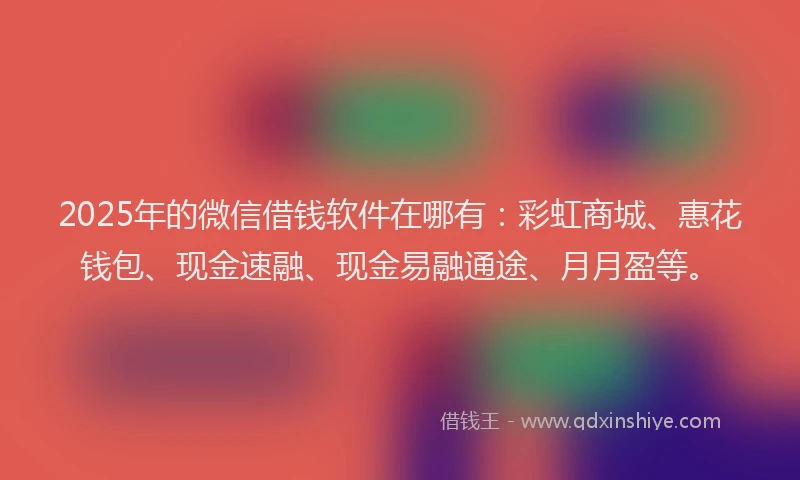 2025年的微信借钱软件在哪有：彩虹商城、惠花钱包、现金速融、现金易融通途、月月盈等。