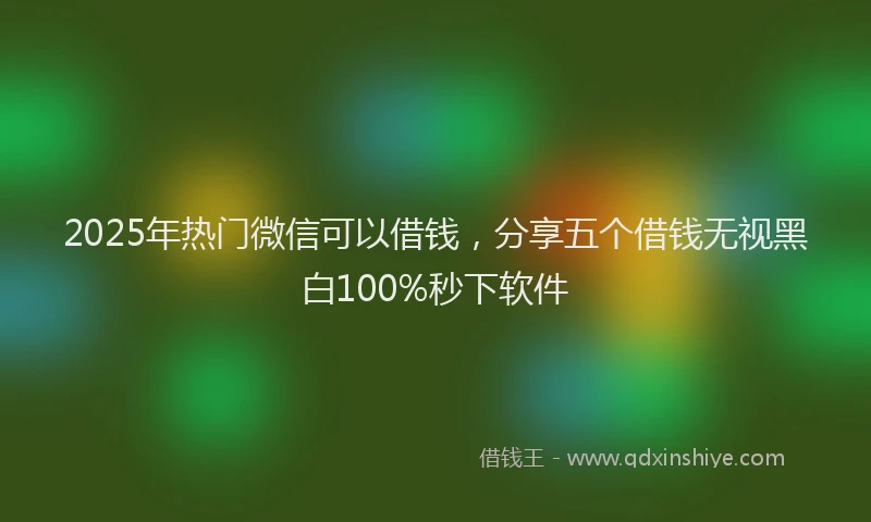 2025年热门微信可以借钱，分享五个借钱无视黑白100%秒下软件