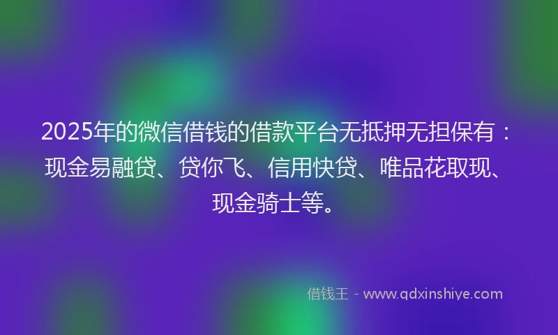 2025年的微信借钱的借款平台无抵押无担保有：现金易融贷、贷你飞、信用快贷、唯品花取现、现金骑士等。
