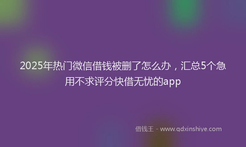 2025年热门微信借钱被删了怎么办，汇总5个急用不求评分快借无忧的app
