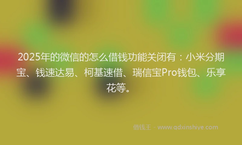 2025年的微信的怎么借钱功能关闭有：小米分期宝、钱速达易、柯基速借、瑞信宝Pro钱包、乐享花等。