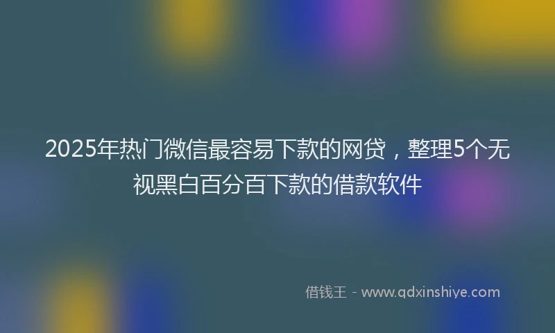 2025年热门微信最容易下款的网贷，整理5个无视黑白百分百下款的借款软件