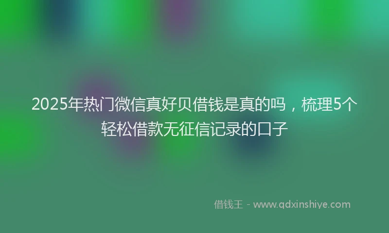 2025年热门微信真好贝借钱是真的吗，梳理5个轻松借款无征信记录的口子
