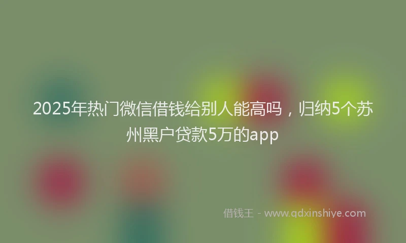 2025年热门微信借钱给别人能高吗，归纳5个苏州黑户贷款5万的app