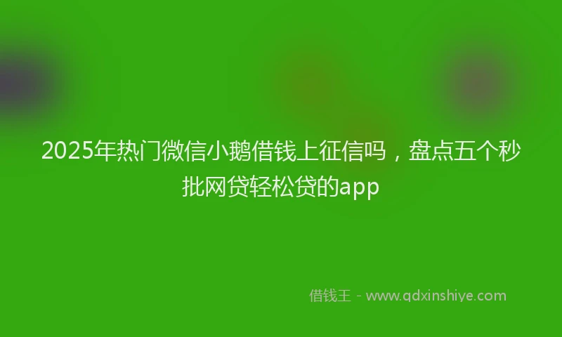 2025年热门微信小鹅借钱上征信吗，盘点五个秒批网贷轻松贷的app