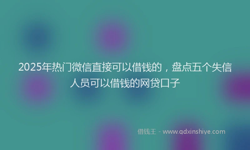 2025年热门微信直接可以借钱的，盘点五个失信人员可以借钱的网贷口子