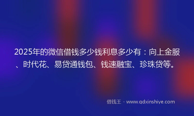 2025年的微信借钱多少钱利息多少有：向上金服、时代花、易贷通钱包、钱速融宝、珍珠贷等。