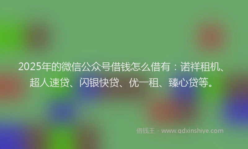 2025年的微信公众号借钱怎么借有：诺祥租机、超人速贷、闪银快贷、优一租、臻心贷等。