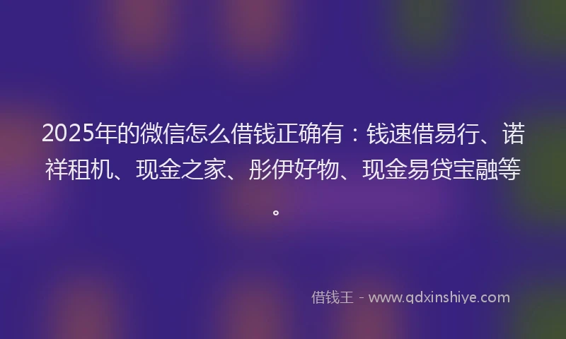 2025年的微信怎么借钱正确有：钱速借易行、诺祥租机、现金之家、彤伊好物、现金易贷宝融等。