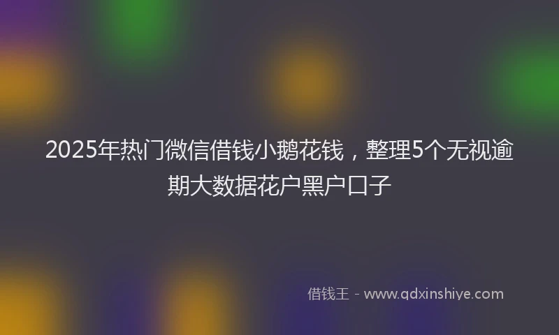 2025年热门微信借钱小鹅花钱，整理5个无视逾期大数据花户黑户口子